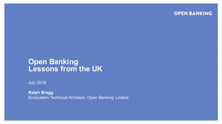 © Open Banking Limited 2018
Open Banking
Lessons from the UK
July 2018
Ralph Bragg
Ecosystem Technical Architect, Open Banking Limited
 