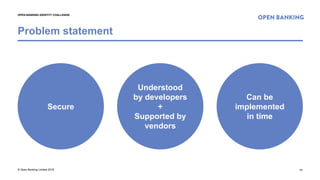© Open Banking Limited 2018
Problem statement
11
OPEN BANKING IDENTITY CHALLENGE
Secure
Understood
by developers
+
Supported by
vendors
Can be
implemented
in time
 
