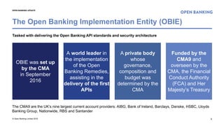 © Open Banking Limited 2018 2
OPEN BANKING UPDATE
Tasked with delivering the Open Banking API standards and security architecture
The CMA9 are the UK’s nine largest current account providers: AIBG, Bank of Ireland, Barclays, Danske, HSBC, Lloyds
Banking Group, Nationwide, RBS and Santander
The Open Banking Implementation Entity (OBIE)
OBIE was set up
by the CMA
in September
2016
A world leader in
the implementation
of the Open
Banking Remedies,
assisting in the
delivery of the first
APIs
A private body
whose
governance,
composition and
budget was
determined by the
CMA
Funded by the
CMA9 and
overseen by the
CMA, the Financial
Conduct Authority
(FCA) and Her
Majesty’s Treasury
 