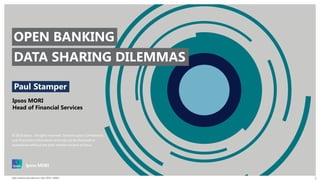 © 2018 Ipsos. All rights reserved. Contains Ipsos' Confidential
and Proprietary information and may not be disclosed or
reproduced without the prior written consent of Ipsos.
Open banking data dilemmas | April 2018 | PUBLIC 1
Paul Stamper
Ipsos MORI
Head of Financial Services
DATA SHARING DILEMMAS
OPEN BANKING
 