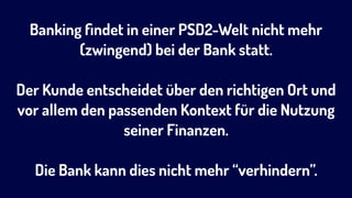 Banking ﬁndet in einer PSD2-Welt nicht mehr
(zwingend) bei der Bank statt.
Der Kunde entscheidet über den richtigen Ort und
vor allem den passenden Kontext für die Nutzung
seiner Finanzen.  
 
Die Bank kann dies nicht mehr “verhindern”.
 