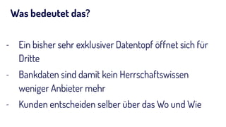 Was bedeutet das?
- Ein bisher sehr exklusiver Datentopf öffnet sich für
Dritte
- Bankdaten sind damit kein Herrschaftswissen
weniger Anbieter mehr
- Kunden entscheiden selber über das Wo und Wie
 