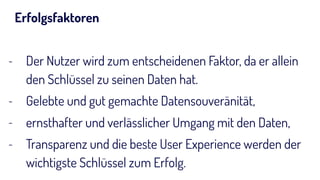 Erfolgsfaktoren
- Der Nutzer wird zum entscheidenen Faktor, da er allein
den Schlüssel zu seinen Daten hat.
- Gelebte und gut gemachte Datensouveränität,
- ernsthafter und verlässlicher Umgang mit den Daten,
- Transparenz und die beste User Experience werden der
wichtigste Schlüssel zum Erfolg.
 