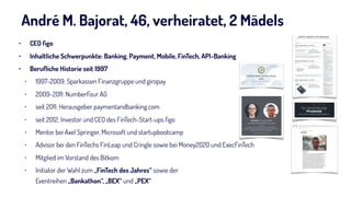 André M. Bajorat, 46, verheiratet, 2 Mädels
• CEO ﬁgo
• Inhaltliche Schwerpunkte: Banking, Payment, Mobile, FinTech, API-Banking
• Beruﬂiche Historie seit 1997
• 1997-2009: Sparkassen Finanzgruppe und giropay
• 2009-2011: NumberFour AG
• seit 2011: Herausgeber paymentandbanking.com
• seit 2012: Investor und CEO des FinTech-Start-ups ﬁgo
• Mentor bei Axel Springer, Microsoft und startupbootcamp
• Advisor bei den FinTechs FinLeap und Cringle sowie bei Money2020 und ExecFinTech
• Mitglied im Vorstand des Bitkom
• Initiator der Wahl zum „FinTech des Jahres“ sowie der  
Eventreihen „Bankathon“, „BEX“ und „PEX“
2
 