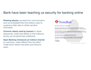 Bank have been teaching us security for banking online
Phishing attacks use electronic communication
such as embedded links that redirect users to
suspicious Web sites to obtain sensitive
information
Common attack used by hackers to obtain
passwords, credit card details so that malicious
activity can be performed undetected
Open Banking introduces an indirect channel
to customers, vastly different than the direct
model which banks have been promoting for
years.
 