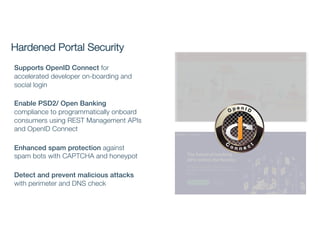 Hardened Portal Security
Supports OpenID Connect for
accelerated developer on-boarding and
social login
Enable PSD2/ Open Banking
compliance to programmatically onboard
consumers using REST Management APIs
and OpenID Connect
Enhanced spam protection against
spam bots with CAPTCHA and honeypot
Detect and prevent malicious attacks
with perimeter and DNS check
 