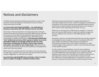 Notices and disclaimers
22
© 2018 International Business Machines Corporation. No part of this
document may be reproduced or transmitted in any form without
written permission from IBM.
U.S. Government Users Restricted Rights — use, duplication or
disclosure restricted by GSA ADP Schedule Contract with IBM.
Information in these presentations (including information relating to
products that have not yet been announced by IBM) has been reviewed
for accuracy as of the date of initial publication and could include
unintentional technical or typographical errors. IBM shall have no
responsibility to update this information. This document is distributed
“as is” without any warranty, either express or implied. In no event,
shall IBM be liable for any damage arising from the use of this
information, including but not limited to, loss of data, business
interruption, loss of profit or loss of opportunity. IBM products and
services are warranted per the terms and conditions of the agreements
under which they are provided.
IBM products are manufactured from new parts or new and used parts.
In some cases, a product may not be new and may have been previously
installed. Regardless, our warranty terms apply.”
Any statements regarding IBM's future direction, intent or product
plans are subject to change or withdrawal without notice.
Performance data contained herein was generally obtained in a
controlled, isolated environments. Customer examples are presented as
illustrations of how those customers have used IBM products and the
results they may have achieved. Actual performance, cost, savings or
other results in other operating environments may vary.
References in this document to IBM products, programs, or services
does not imply that IBM intends to make such products, programs or
services available in all countries in which IBM operates or does
business.
Workshops, sessions and associated materials may have been prepared
by independent session speakers, and do not necessarily reflect the
views of IBM. All materials and discussions are provided for
informational purposes only, and are neither intended to, nor shall
constitute legal or other guidance or advice to any individual participant
or their specific situation.
It is the customer’s responsibility to insure its own compliance
with legal requirements and to obtain advice of competent legal counsel
as to the identification and interpretation of any relevant laws and
regulatory requirements that may affect the customer’s business and
any actions the customer may need to take to comply with such
laws. IBM does not provide legal advice or represent or warrant that its
services or products will ensure that the customer follows any law.
 