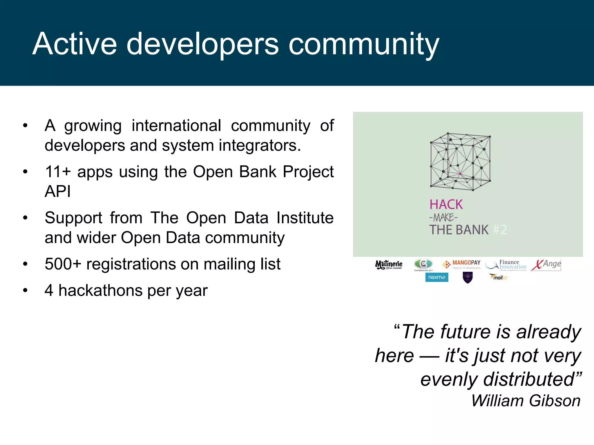 Active developers community
• A growing international community of
developers and system integrators.
• 11+ apps using the Open Bank Project
API
• Support from The Open Data Institute
and wider Open Data community
• 500+ registrations on mailing list
• 4 hackathons per year

“The future is already
here — it's just not very
evenly distributed”
William Gibson

 