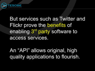 But services such as Twitter and
Flickr prove the benefits of
           rd
enabling 3 party software to
access services.

An “API” allows original, high
quality applications to flourish.
 