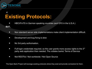 4

Existing Protocols:
    •      HBCI/FinTS in German speaking countries (and OFX in the U.S.A.)
BUT..

    •      Non standard server side implementations make client implementation difficult.

    •      Development and bug fixing is slow

    •      No 3rd party authorisation.

    •      Full login credentials required, so the user grants more access rights to the 3 rd
           party web application than needed. Ths violates banks' Terms of Service

    •      Not RESTful / Not worldwide / Not Open Source


The Open Bank Project will leverage existing protocols where they exist and provide connectors for them.
 
