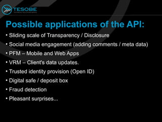 Possible applications of the API:
●
    Sliding scale of Transparency / Disclosure
●
    Social media engagement (adding comments / meta data)
●
    PFM – Mobile and Web Apps
●
    VRM – Client's data updates.
●
    Trusted identity provision (Open ID)
●
    Digital safe / deposit box
●
    Fraud detection
●
    Pleasant surprises...
 