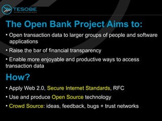 The Open Bank Project Aims to:
●
    Open transaction data to larger groups of people and software
    applications
●
    Raise the bar of financial transparency
●
  Enable more enjoyable and productive ways to access
transaction data

How?
• Apply Web 2.0, Secure Internet Standards, RFC
●
    Use and produce Open Source technology
●
    Crowd Source: ideas, feedback, bugs + trust networks
 