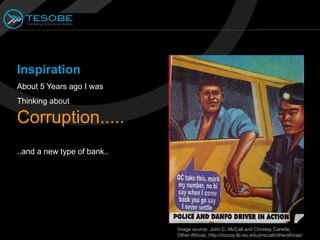 Inspiration
About 5 Years ago I was
Thinking about

Corruption.....
..and a new type of bank..




                             Image source: John C. McCall and Christey Carwile,
                             Other Africas, http://mccoy.lib.siu.edu/jmccall/otherafricas/
 