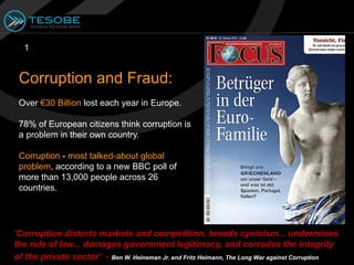 1


 Corruption and Fraud:
 Over €30 Billion lost each year in Europe.

 78% of European citizens think corruption is
 a problem in their own country.

 Corruption - most talked-about global
 problem, according to a new BBC poll of
 more than 13,000 people across 26
 countries.




'Corruption distorts markets and competition, breeds cynicism... undermines
the rule of law... damages government legitimacy, and corrodes the integrity
of the private sector' - Ben W. Heineman Jr. and Fritz Heimann, The Long War against Corruption
 