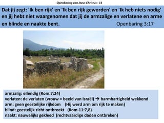 Dat jij zegt: 'Ik ben rijk' en 'Ik ben rijk geworden' en 'Ik heb niets nodig'
en jij hebt niet waargenomen dat jij de armzalige en verlatene en arme
en blinde en naakte bent. Openbaring 3:17
Openbaring van Jezus Christus - 11
armzalig: ellendig (Rom.7:24)
verlaten: de verlaten (vrouw = beeld van Israël)  barmhartigheid wekkend
arm: geen geestelijke rijkdom (Hij werd arm om rijk te maken)
blind: geestelijk zicht ontbreekt (Rom.11:7,8)
naakt: nauwelijks gekleed (rechtvaardige daden ontbreken)
 