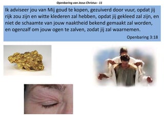 Ik adviseer jou van Mij goud te kopen, gezuiverd door vuur, opdat jij
rijk zou zijn en witte klederen zal hebben, opdat jij gekleed zal zijn, en
niet de schaamte van jouw naaktheid bekend gemaakt zal worden,
en ogenzalf om jouw ogen te zalven, zodat jij zal waarnemen.
Openbaring 3:18
Openbaring van Jezus Christus - 11
 