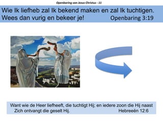 Wie Ik liefheb zal Ik bekend maken en zal Ik tuchtigen.
Wees dan vurig en bekeer je! Openbaring 3:19
Openbaring van Jezus Christus - 11
Want wie de Heer liefheeft, die tuchtigt Hij; en iedere zoon die Hij naast
Zich ontvangt die geselt Hij. Hebreeën 12:6
 