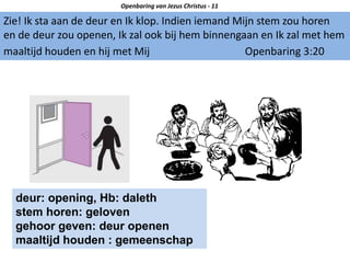 Zie! Ik sta aan de deur en Ik klop. Indien iemand Mijn stem zou horen
en de deur zou openen, Ik zal ook bij hem binnengaan en Ik zal met hem
maaltijd houden en hij met Mij Openbaring 3:20
Openbaring van Jezus Christus - 11
deur: opening, Hb: daleth
stem horen: geloven
gehoor geven: deur openen
maaltijd houden : gemeenschap
 