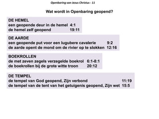 DE HEMEL
een geopende deur in de hemel 4:1
de hemel zelf geopend 19:11
Openbaring van Jezus Christus - 11
Wat wordt in Openbaring geopend?
DE AARDE
een geopende put voor een lugubere cavalerie 9:2
de aarde opent de mond om de rivier op te slokken 12:16
BOEKROLLEN
de met zeven zegels verzegelde boekrol 6:1-8:1
de boekrollen bij de grote witte troon 20:12
DE TEMPEL
de tempel van God geopend, Zijn verbond 11:19
de tempel van de tent van het getuigenis geopend, Zijn wet 15:5
 