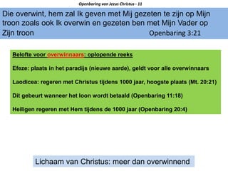 Die overwint, hem zal Ik geven met Mij gezeten te zijn op Mijn
troon zoals ook Ik overwin en gezeten ben met Mijn Vader op
Zijn troon Openbaring 3:21
Openbaring van Jezus Christus - 11
Lichaam van Christus: meer dan overwinnend
Belofte voor overwinnaars: oplopende reeks
Efeze: plaats in het paradijs (nieuwe aarde), geldt voor alle overwinnaars
Laodicea: regeren met Christus tijdens 1000 jaar, hoogste plaats (Mt. 20:21)
Dit gebeurt wanneer het loon wordt betaald (Openbaring 11:18)
Heiligen regeren met Hem tijdens de 1000 jaar (Openbaring 20:4)
 
