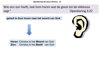 Wie een oor heeft, laat hem horen wat de geest tot de ekklesias
zegt.“ Openbaring 3:22
geloof is door horen naar het woord van God.
Horen: Christus is het Woord van God
Zien: Christus is het Beeld van God
Openbaring van Jezus Christus - 11
 