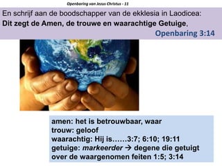 En schrijf aan de boodschapper van de ekklesia in Laodicea:
Dit zegt de Amen, de trouwe en waarachtige Getuige,
Openbaring 3:14
Openbaring van Jezus Christus - 11
amen: het is betrouwbaar, waar
trouw: geloof
waarachtig: Hij is……3:7; 6:10; 19:11
getuige: markeerder  degene die getuigt
over de waargenomen feiten 1:5; 3:14
 