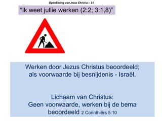 “Ik weet jullie werken (2:2; 3:1,8)”
Openbaring van Jezus Christus - 11
Werken door Jezus Christus beoordeeld;
als voorwaarde bij besnijdenis - Israël.
Lichaam van Christus:
Geen voorwaarde, werken bij de bema
beoordeeld 2 Corinthiërs 5:10
 