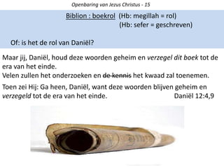 Openbaring van Jezus Christus - 15
Biblion : boekrol (Hb: megillah = rol)
(Hb: sefer = geschreven)
Of: is het de rol van Daniël?
Maar jij, Daniël, houd deze woorden geheim en verzegel dit boek tot de
era van het einde.
Velen zullen het onderzoeken en de kennis het kwaad zal toenemen.
Toen zei Hij: Ga heen, Daniël, want deze woorden blijven geheim en
verzegeld tot de era van het einde. Daniël 12:4,9
 