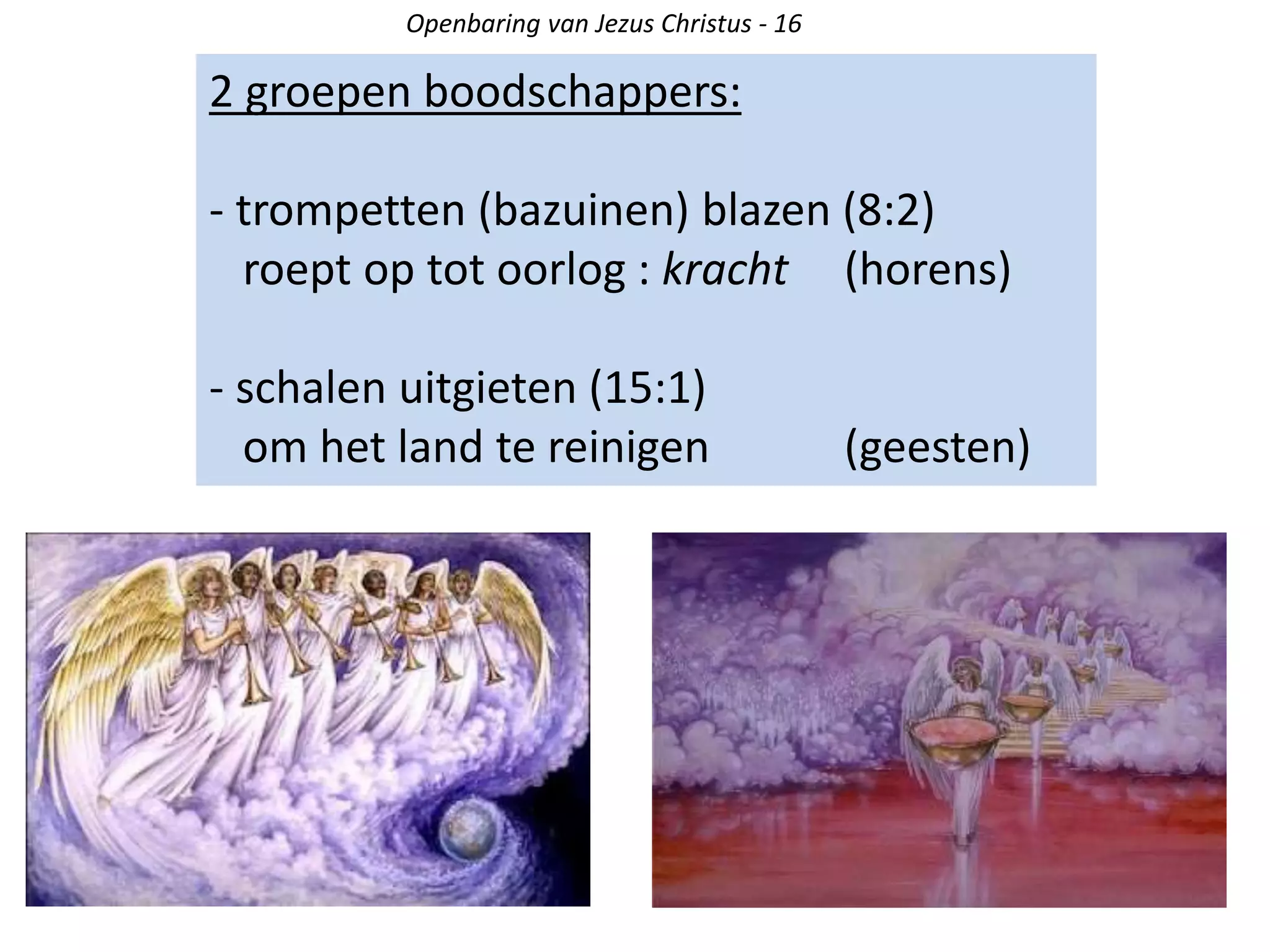 2 groepen boodschappers:
- trompetten (bazuinen) blazen (8:2)
roept op tot oorlog : kracht (horens)
- schalen uitgieten (15:1)
om het land te reinigen (geesten)
Openbaring van Jezus Christus - 16
 