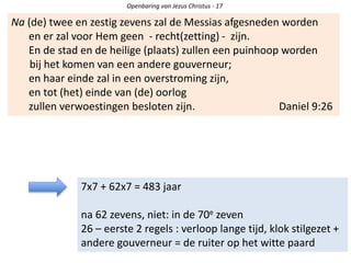Openbaring van Jezus Christus - 17
Na (de) twee en zestig zevens zal de Messias afgesneden worden
en er zal voor Hem geen - recht(zetting) - zijn.
En de stad en de heilige (plaats) zullen een puinhoop worden
bij het komen van een andere gouverneur;
en haar einde zal in een overstroming zijn,
en tot (het) einde van (de) oorlog
zullen verwoestingen besloten zijn. Daniel 9:26
7x7 + 62x7 = 483 jaar
na 62 zevens, niet: in de 70e zeven
26 – eerste 2 regels : verloop lange tijd, klok stilgezet +
andere gouverneur = de ruiter op het witte paard
 