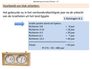 Openbaring van Jezus Christus - 17
Voorbeeld van klok stilzetten:
1 Koningen 6:1
Het gebeurde nu in het vierhonderdtachtigste jaar na de uittocht
van de Israëlieten uit het land Egypte
Israëls positie stond stil tijdens:
Richteren 3:8 = 8 jaar
Richteren 3:14 = 18 jaar
Richteren 4:3 = 20 jaar
Richteren 6:1 = 7 jaar
Richteren 13:1 = 40 jaar
=============================-----------
Totaal: = 93 jaar
 573 – 93 = 480 jaar
 