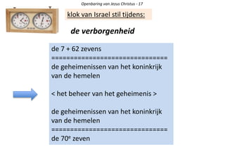 Openbaring van Jezus Christus - 17
klok van Israel stil tijdens:
de verborgenheid
de 7 + 62 zevens
===============================
de geheimenissen van het koninkrijk
van de hemelen
< het beheer van het geheimenis >
de geheimenissen van het koninkrijk
van de hemelen
===============================
de 70e zeven
 