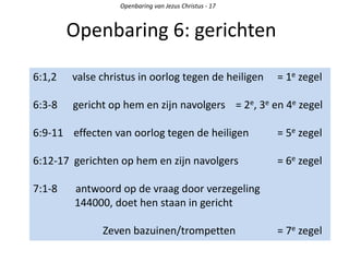 Openbaring 6: gerichten
Openbaring van Jezus Christus - 17
6:1,2 valse christus in oorlog tegen de heiligen = 1e zegel
6:3-8 gericht op hem en zijn navolgers = 2e, 3e en 4e zegel
6:9-11 effecten van oorlog tegen de heiligen = 5e zegel
6:12-17 gerichten op hem en zijn navolgers = 6e zegel
7:1-8 antwoord op de vraag door verzegeling
144000, doet hen staan in gericht
Zeven bazuinen/trompetten = 7e zegel
 