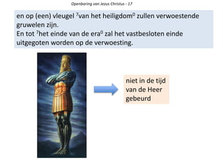 Openbaring van Jezus Christus - 17
en op (een) vleugel 7van het heiligdom0 zullen verwoestende
gruwelen zijn.
En tot 7het einde van de era0 zal het vastbesloten einde
uitgegoten worden op de verwoesting.
niet in de tijd
van de Heer
gebeurd
 