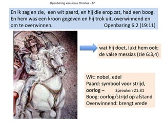 Openbaring van Jezus Christus - 17
En ik zag en zie, een wit paard, en hij die erop zat, had een boog.
En hem was een kroon gegeven en hij trok uit, overwinnend en
om te overwinnen. Openbaring 6:2 (19:11)
wat hij doet, lukt hem ook;
de valse messias (zie 6:3,4)
Wit: nobel, edel
Paard: symbool voor strijd,
oorlog – Spreuken 21:31
Boog: oorlog/strijd op afstand
Overwinnend: brengt vrede
 