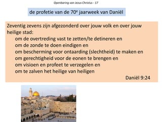 Openbaring van Jezus Christus - 17
de profetie van de 70e jaarweek van Daniël
Zeventig zevens zijn afgezonderd over jouw volk en over jouw
heilige stad:
om de overtreding vast te zetten/te detineren en
om de zonde te doen eindigen en
om bescherming voor ontaarding (slechtheid) te maken en
om gerechtigheid voor de eonen te brengen en
om visioen en profeet te verzegelen en
om te zalven het heilige van heiligen
Daniël 9:24
 