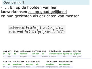 Openbaring 9
7 ... En op de hoofden van hen
lauwerkransen als op goud gelijkend
en hun gezichten als gezichten van mensen.
Johannes beschrijft wat hij ziet,
niet wat het is ("gelijkend", "als")
 