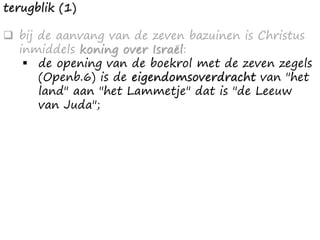 terugblik (1)
❑ bij de aanvang van de zeven bazuinen is Christus
inmiddels koning over Israël:
▪ de opening van de boekrol met de zeven zegels
(Openb.6) is de eigendomsoverdracht van "het
land" aan "het Lammetje" dat is "de Leeuw
van Juda";
 