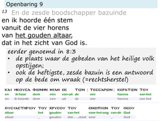 Openbaring 9
13 En de zesde boodschapper bazuinde
en ik hoorde één stem
vanuit de vier horens
van het gouden altaar,
dat in het zicht van God is.
eerder genoemd in 8:3
• de plaats waar de gebeden van het heilige volk
opstijgen;
• ook de heftigste, zesde bazuin is een antwoord
op de bede om wraak (=rechtsherstel)
 