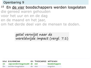 Openbaring 9
15 En de vier boodschappers werden losgelaten
die gereed waren gehouden
voor het uur en en de dag
en de maand en het jaar,
om het derde deel van de mensen te doden.
getal verwijst naar de
wereldwijde impact (vergl. 7:1)
 
