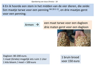 Openbaring van Jezus Christus - 18
6 En ik hoorde een stem in het midden van de vier dieren, die zeide:
Een maatje tarwe voor een penning Mt.20:1-11, en drie maatjes gerst
voor een penning;
een maat tarwe voor een dagloon
drie maten gerst voor een dagloon
Armen 
1 bruin brood
voor 150 euro
Dagloon: 80-200 euro.
1 maat (Grieks) mogelijk iets ruim 1 Liter
1 kilo bloem / meel = 100 euro
 