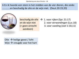 Openbaring van Jezus Christus - 18
6 En ik hoorde een stem in het midden van de vier dieren, die zeide:
….........en beschadig de olie en de wijn niet. (Deut.20:19,20)
beschadig de olie
en de wijn niet
(= geen onrecht
aandoen)
 1. voor rijken (Spr. 21:17)
2. voor verwondingen (Luc.10)
3. voor voeding (Joel 1:10,11)
Olie  heilige geest / licht
Wijn  vreugde voor het hart
 