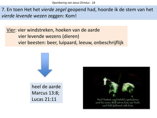 Openbaring van Jezus Christus - 18
7. En toen Het het vierde zegel geopend had, hoorde ik de stem van het
vierde levende wezen zeggen: Kom!
Vier: vier windstreken, hoeken van de aarde
vier levende wezens (dieren)
vier beesten: beer, luipaard, leeuw, onbeschrijflijk
heel de aarde
Marcus 13:8;
Lucas 21:11
 