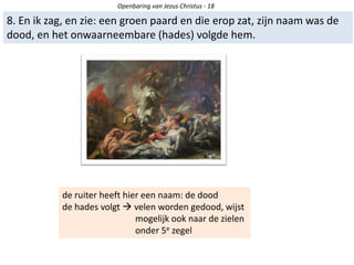 Openbaring van Jezus Christus - 18
8. En ik zag, en zie: een groen paard en die erop zat, zijn naam was de
dood, en het onwaarneembare (hades) volgde hem.
de ruiter heeft hier een naam: de dood
de hades volgt  velen worden gedood, wijst
mogelijk ook naar de zielen
onder 5e zegel
 