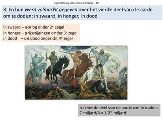 Openbaring van Jezus Christus - 18
8. En hun werd volmacht gegeven over het vierde deel van de aarde
om te doden: in zwaard, in honger, in dood
in zwaard – oorlog onder 2e zegel
in honger – prijsstijgingen onder 3e zegel
in dood – de dood onder dit 4e zegel
het vierde deel van de aarde om te doden:
7 miljard/4 = 1,75 miljard!
 