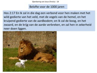 Openbaring van Jezus Christus - 18
Belofte voor de 1000 jaren
Hos 2:17 En Ik zal in die dag een verbond voor hen maken met het
wild gedierte van het veld, met de vogels van de hemel, en het
kruipend gedierte van de aardbodem; en Ik zal de boog, en het
zwaard, en de krijg van de aarde verbreken, en zal hen in zekerheid
neer doen liggen.
 