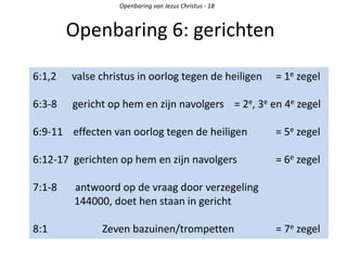 Openbaring 6: gerichten
Openbaring van Jezus Christus - 18
6:1,2 valse christus in oorlog tegen de heiligen = 1e zegel
6:3-8 gericht op hem en zijn navolgers = 2e, 3e en 4e zegel
6:9-11 effecten van oorlog tegen de heiligen = 5e zegel
6:12-17 gerichten op hem en zijn navolgers = 6e zegel
7:1-8 antwoord op de vraag door verzegeling
144000, doet hen staan in gericht
8:1 Zeven bazuinen/trompetten = 7e zegel
 