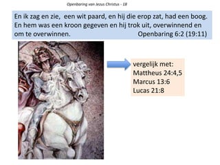 Openbaring van Jezus Christus - 18
En ik zag en zie, een wit paard, en hij die erop zat, had een boog.
En hem was een kroon gegeven en hij trok uit, overwinnend en
om te overwinnen. Openbaring 6:2 (19:11)
vergelijk met:
Mattheus 24:4,5
Marcus 13:6
Lucas 21:8
 