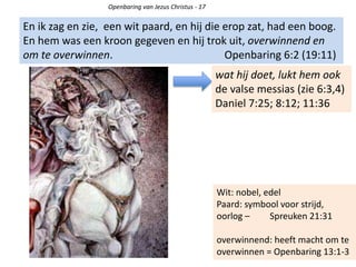 Openbaring van Jezus Christus - 17
En ik zag en zie, een wit paard, en hij die erop zat, had een boog.
En hem was een kroon gegeven en hij trok uit, overwinnend en
om te overwinnen. Openbaring 6:2 (19:11)
wat hij doet, lukt hem ook
de valse messias (zie 6:3,4)
Daniel 7:25; 8:12; 11:36
Wit: nobel, edel
Paard: symbool voor strijd,
oorlog – Spreuken 21:31
overwinnend: heeft macht om te
overwinnen = Openbaring 13:1-3
 