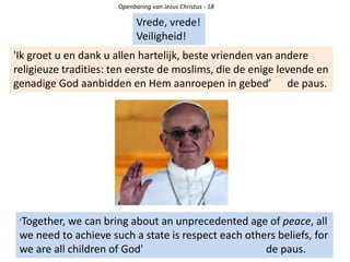 Openbaring van Jezus Christus - 18
Vrede, vrede!
Veiligheid!
'Ik groet u en dank u allen hartelijk, beste vrienden van andere
religieuze tradities: ten eerste de moslims, die de enige levende en
genadige God aanbidden en Hem aanroepen in gebed’ de paus.
’Together, we can bring about an unprecedented age of peace, all
we need to achieve such a state is respect each others beliefs, for
we are all children of God' de paus.
 
